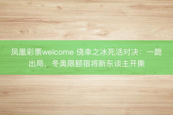 凤凰彩票welcome 侥幸之冰死活对决:一跪出局,冬奥限额宿将新东谈主开撕