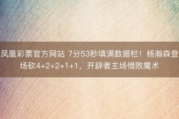凤凰彩票官方网站 7分53秒填满数据栏!杨瀚森登场砍4+2+2+1+1,开辟者主场惜败魔术