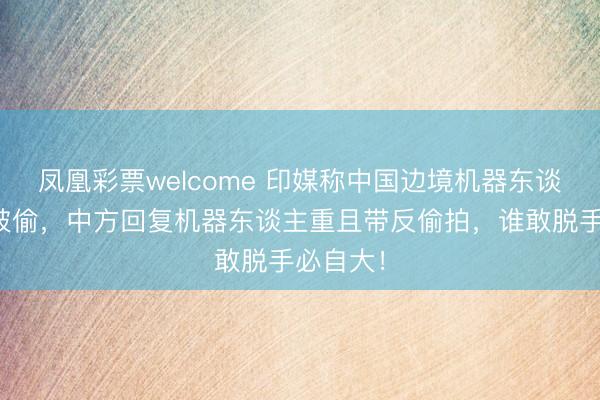 凤凰彩票welcome 印媒称中国边境机器东谈主可能被偷,中方回复机器东谈主重且带反偷拍,谁敢脱手必自大!