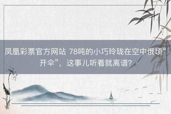 凤凰彩票官方网站 78吨的小巧玲珑在空中俄顷“开伞”,这事儿听着就离谱?