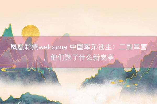 凤凰彩票welcome 中国军东谈主:二刷军营,他们选了什么新岗亭