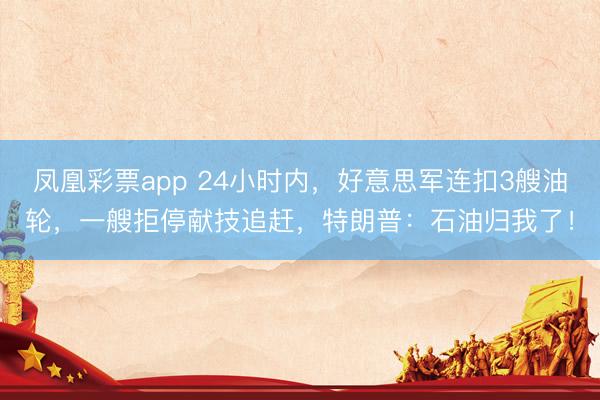 凤凰彩票app 24小时内,好意思军连扣3艘油轮,一艘拒停献技追赶,特朗普:石油归我了!