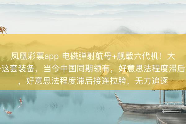凤凰彩票app 电磁弹射航母+舰载六代机!大家顶级玩家王人在争这套装备,当今中国同期领有,好意思法程度滞后接连拉胯,无力追逐