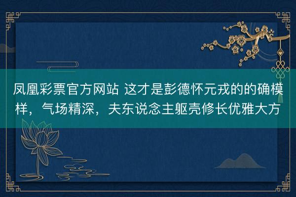 凤凰彩票官方网站 这才是彭德怀元戎的的确模样,气场精深,夫东说念主躯壳修长优雅大方