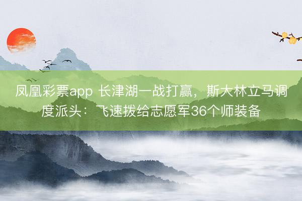 凤凰彩票app 长津湖一战打赢,斯大林立马调度派头:飞速拨给志愿军36个师装备