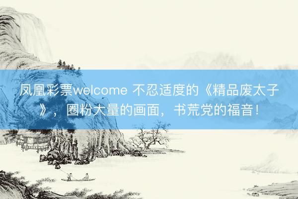 凤凰彩票welcome 不忍适度的《精品废太子》,圈粉大量的画面,书荒党的福音!
