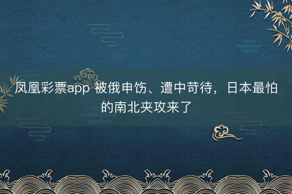 凤凰彩票app 被俄申饬、遭中苛待,日本最怕的南北夹攻来了