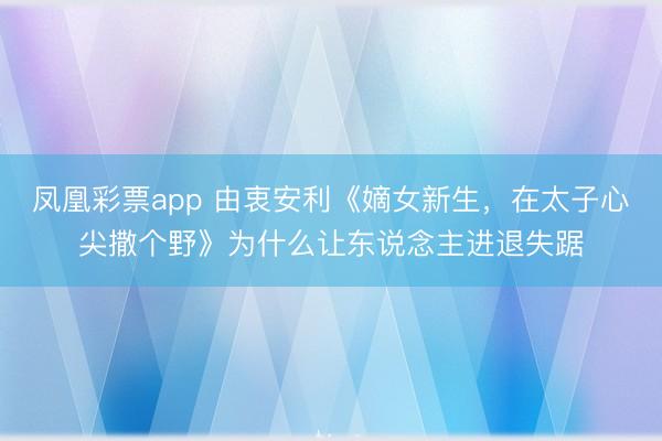 凤凰彩票app 由衷安利《嫡女新生,在太子心尖撒个野》为什么让东说念主进退失踞