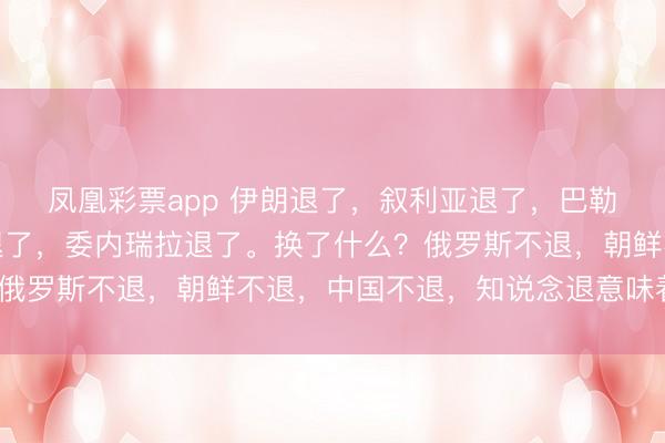 凤凰彩票app 伊朗退了,叙利亚退了,巴勒斯坦退了,塞尔维亚退了,委内瑞拉退了。换了什么?俄罗斯不退,朝鲜不退,中国不退,知说念退意味着什么?