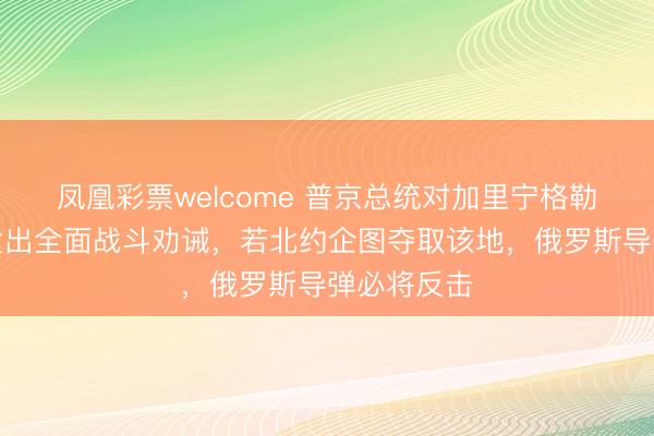 凤凰彩票welcome 普京总统对加里宁格勒或遭紧闭发出全面战斗劝诫，若北约企图夺取该地，俄罗斯导弹必将反击