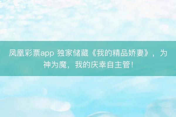 凤凰彩票app 独家储藏《我的精品娇妻》,为神为魔,我的庆幸自主管!