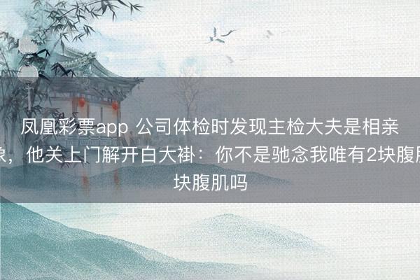 凤凰彩票app 公司体检时发现主检大夫是相亲对象,他关上门解开白大褂:你不是驰念我唯有2块腹肌吗