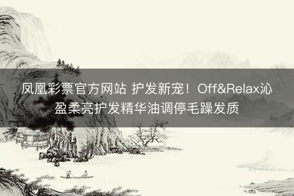 凤凰彩票官方网站 护发新宠!Off&Relax沁盈柔亮护发精华油调停毛躁发质