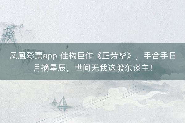 凤凰彩票app 佳构巨作《正芳华》,手合手日月摘星辰,世间无我这般东谈主!