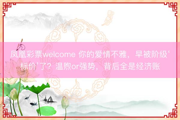 凤凰彩票welcome 你的爱情不雅,早被阶级‘标价’了?温煦or强势,背后全是经济账