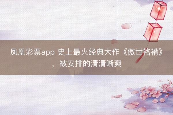 凤凰彩票app 史上最火经典大作《傲世袼褙》,被安排的清清晰爽