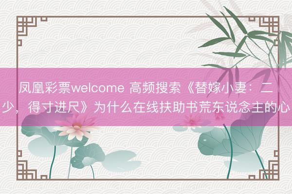 凤凰彩票welcome 高频搜索《替嫁小妻:二少,得寸进尺》为什么在线扶助书荒东说念主的心