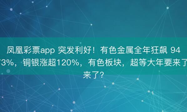 凤凰彩票app 突发利好!有色金属全年狂飙 94.73%,铜银涨超120%,有色板块,超等大年要来了?
