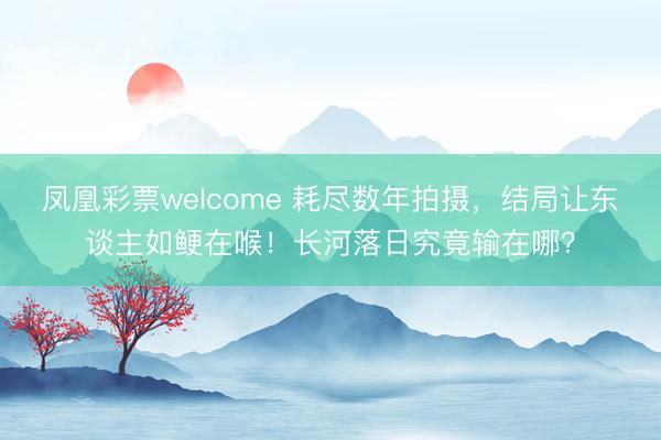 凤凰彩票welcome 耗尽数年拍摄,结局让东谈主如鲠在喉!长河落日究竟输在哪?