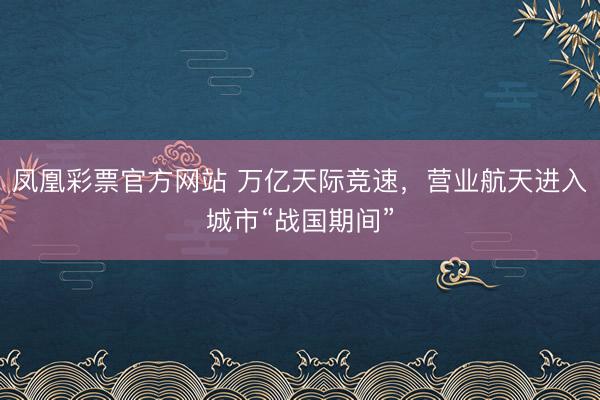 凤凰彩票官方网站 万亿天际竞速,营业航天进入城市“战国期间”