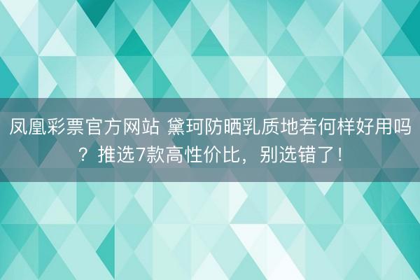 凤凰彩票官方网站 黛珂防晒乳质地若何样好用吗?推选7款高性价比,别选错了!