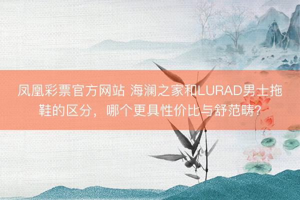 凤凰彩票官方网站 海澜之家和LURAD男士拖鞋的区分,哪个更具性价比与舒范畴?