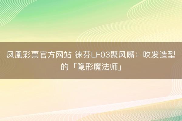 凤凰彩票官方网站 徕芬LF03聚风嘴:吹发造型的「隐形魔法师」