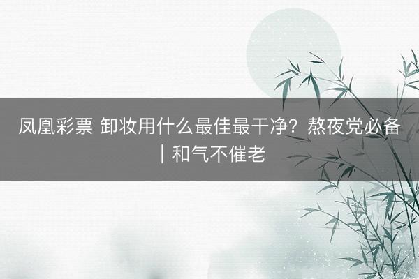 凤凰彩票 卸妆用什么最佳最干净?熬夜党必备|和气不催老