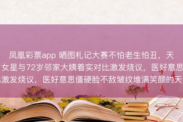 凤凰彩票app 晒图札记大赛不怕老生怕丑,天然脸才是硬通货,52岁女星与72岁邻家大姨着实对比激发烧议,医好意思僵硬脸不敌皱纹堆满笑颜的天然老去