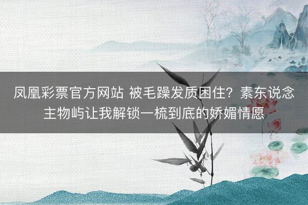 凤凰彩票官方网站 被毛躁发质困住?素东说念主物屿让我解锁一梳到底的娇媚情愿