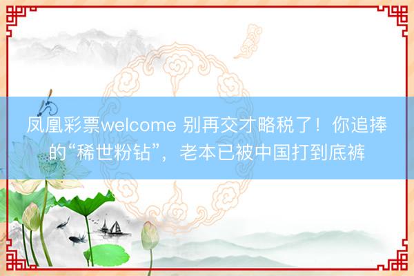 凤凰彩票welcome 别再交才略税了!你追捧的“稀世粉钻”,老本已被中国打到底裤