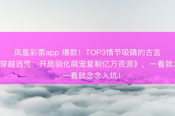凤凰彩票app 爆款！TOP3情节吸睛的古言脑洞文《穿越逃荒：开局驯化萌宠复制亿万资源》，一看就念念入坑！