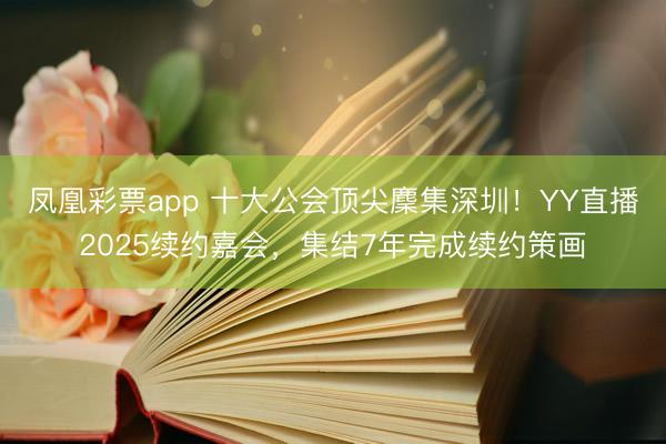 凤凰彩票app 十大公会顶尖麇集深圳！YY直播2025续约嘉会，集结7年完成续约策画
