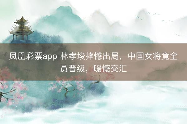 凤凰彩票app 林孝埈摔憾出局,中国女将竟全员晋级,暖憾交汇
