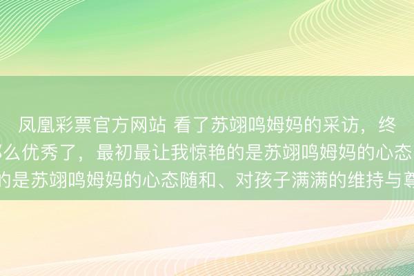 凤凰彩票官方网站 看了苏翊鸣姆妈的采访，终于知谈苏翊鸣为什么那么优秀了，最初最让我惊艳的是苏翊鸣姆妈的心态随和、对孩子满满的维持与尊重