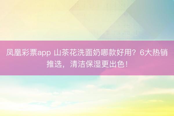 凤凰彩票app 山茶花洗面奶哪款好用?6大热销推选,清洁保湿更出色!
