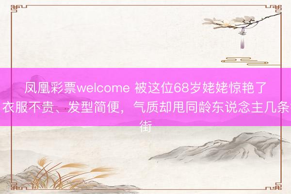 凤凰彩票welcome 被这位68岁姥姥惊艳了!衣服不贵、发型简便,气质却甩同龄东说念主几条街