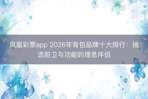 凤凰彩票app 2026年背包品牌十大排行:挑选前卫与功能的理思伴侣