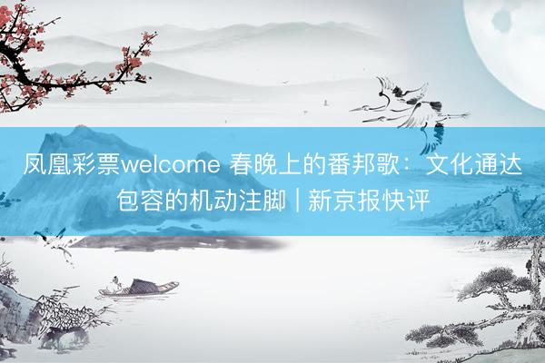 凤凰彩票welcome 春晚上的番邦歌:文化通达包容的机动注脚 | 新京报快评