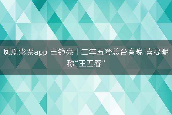 凤凰彩票app 王铮亮十二年五登总台春晚 喜提昵称“王五春”
