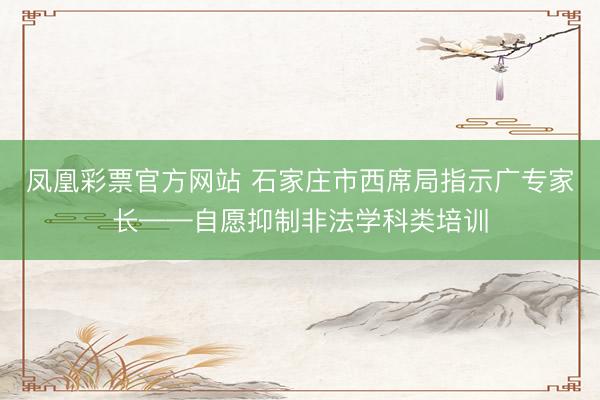 凤凰彩票官方网站 石家庄市西席局指示广专家长——自愿抑制非法学科类培训