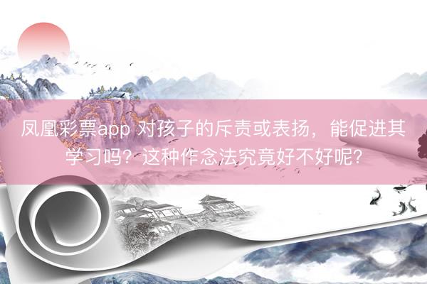 凤凰彩票app 对孩子的斥责或表扬，能促进其学习吗？这种作念法究竟好不好呢？