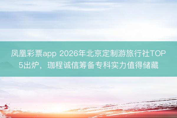 凤凰彩票app 2026年北京定制游旅行社TOP5出炉，珈程诚信筹备专科实力值得储藏
