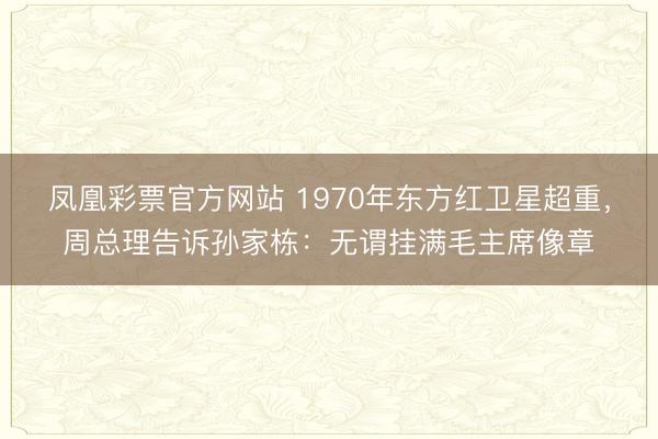 凤凰彩票官方网站 1970年东方红卫星超重，周总理告诉孙家栋：无谓挂满毛主席像章