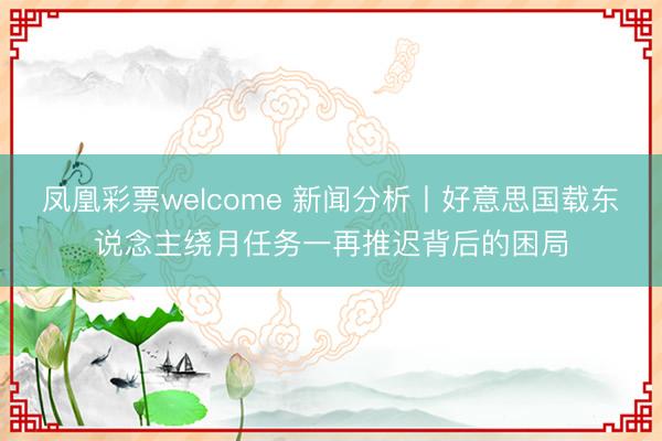 凤凰彩票welcome 新闻分析丨好意思国载东说念主绕月任务一再推迟背后的困局