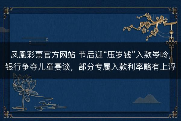 凤凰彩票官方网站 节后迎“压岁钱”入款岑岭，银行争夺儿童赛谈，部分专属入款利率略有上浮