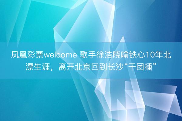 凤凰彩票welcome 歌手徐浩晓喻铁心10年北漂生涯,离开北京回到长沙“干团播”