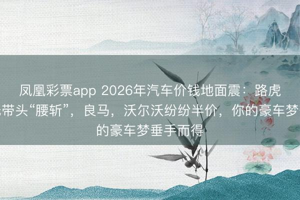 凤凰彩票app 2026年汽车价钱地面震:路虎揽胜极光带头“腰斩”,良马,沃尔沃纷纷半价,你的豪车梦垂手而得