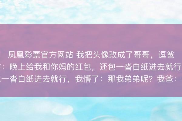 凤凰彩票官方网站 我把头像改成了哥哥,逗爸爸玩,爸爸却发来音信:晚上给我和你妈的红包,还包一沓白纸进去就行,我懵了:那我弟弟呢?我爸:老样式