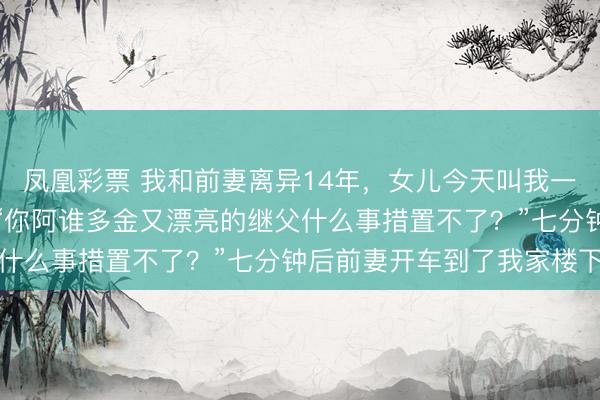 凤凰彩票 我和前妻离异14年,女儿今天叫我一起过年,我径直断绝:“你阿谁多金又漂亮的继父什么事措置不了?”七分钟后前妻开车到了我家楼下